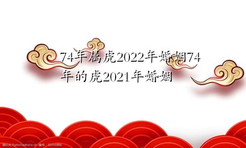 74年属虎2022年婚姻74年的虎2021年婚姻