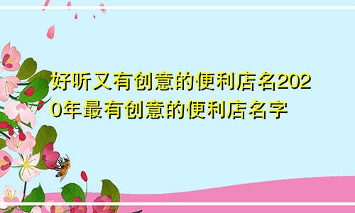 好听又有创意的便利店名2020年最有创意的便利店名字