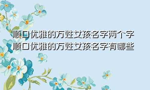 顺口优雅的万姓女孩名字两个字顺口优雅的万姓女孩名字有哪些