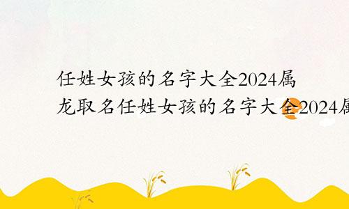 任姓女孩的名字大全2024属龙取名任姓女孩的名字大全2024属龙