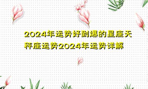 2024年运势好到爆的星座天秤座运势2024年运势详解