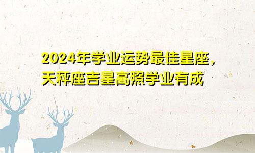 2024年学业运势最佳星座，天秤座吉星高照学业有成