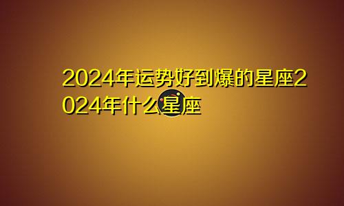 2024年运势好到爆的星座2024年什么星座