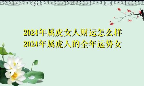 2024年属虎女人财运怎么样2024年属虎人的全年运势女