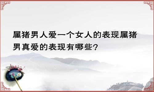 属猪男人爱一个女人的表现属猪男真爱的表现有哪些?