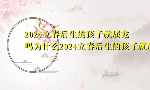 2024立春后生的孩子就属龙吗为什么2024立春后生的孩子就属龙吗好吗