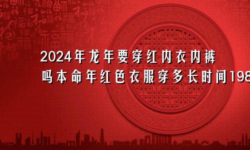 2024年龙年要穿红内衣内裤吗本命年红色衣服穿多长时间1988年龙女2024年运势完整版