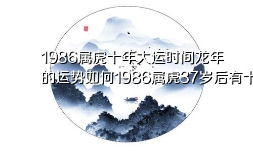 1986属虎十年大运时间龙年的运势如何1986属虎37岁后有十年大运