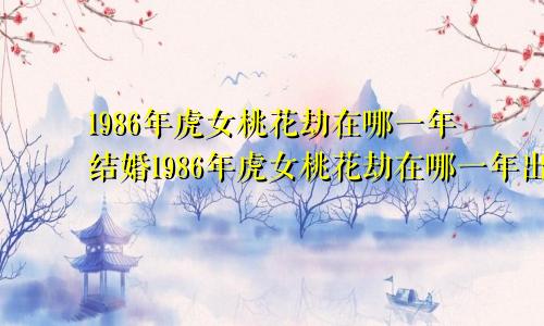 1986年虎女桃花劫在哪一年结婚1986年虎女桃花劫在哪一年出现