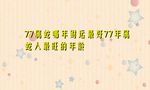 77属蛇哪年财运最好77年属蛇人最旺的年龄