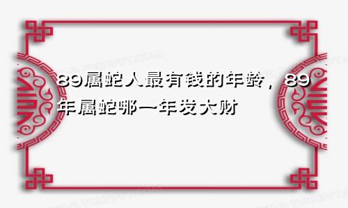 89属蛇人最有钱的年龄，89年属蛇哪一年发大财