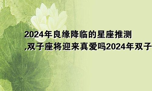 2024年良缘降临的星座推测,双子座将迎来真爱吗2024年双子座运势详解