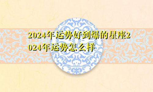 2024年运势好到爆的星座2024年运势怎么样