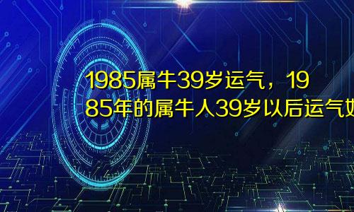 1985属牛39岁运气，1985年的属牛人39岁以后运气如何