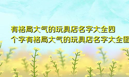 有格局大气的玩具店名字大全四个字有格局大气的玩具店名字大全图片