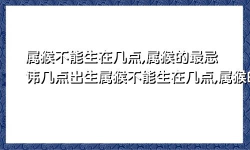 属猴不能生在几点,属猴的最忌讳几点出生属猴不能生在几点,属猴的最忌讳几点出生的人