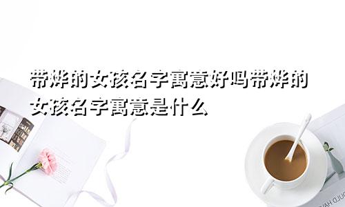 带烨的女孩名字寓意好吗带烨的女孩名字寓意是什么