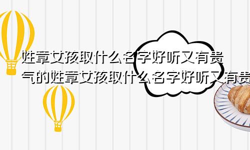 姓章女孩取什么名字好听又有贵气的姓章女孩取什么名字好听又有贵气两字