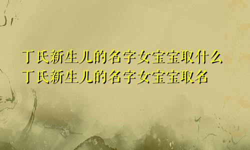 丁氏新生儿的名字女宝宝取什么丁氏新生儿的名字女宝宝取名