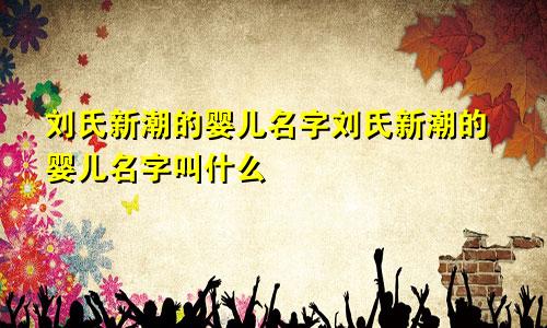 刘氏新潮的婴儿名字刘氏新潮的婴儿名字叫什么