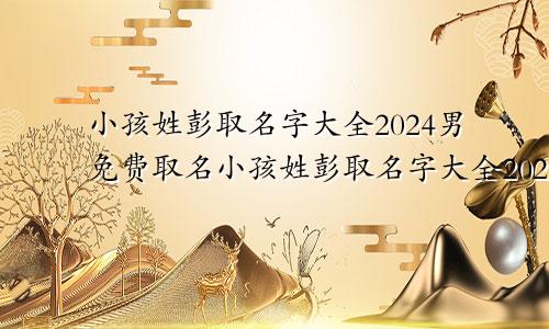 小孩姓彭取名字大全2024男免费取名小孩姓彭取名字大全2024男免费起名