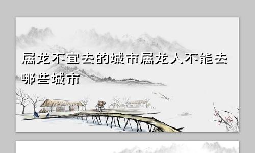 属龙不宜去的城市属龙人不能去哪些城市