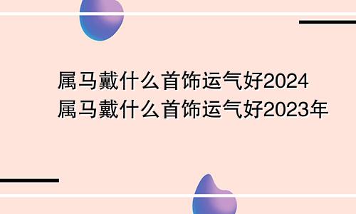 属马戴什么首饰运气好2024属马戴什么首饰运气好2023年