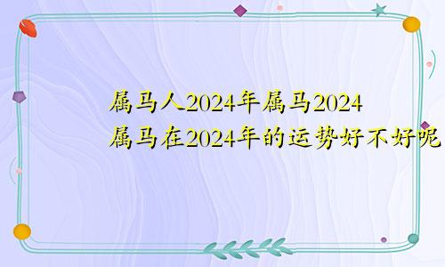 属马人2024年属马2024属马在2024年的运势好不好呢