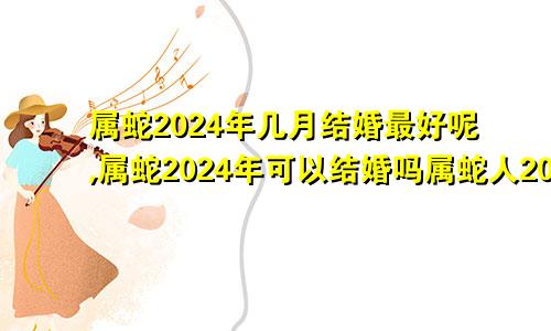 属蛇2024年几月结婚最好呢,属蛇2024年可以结婚吗属蛇人2024年