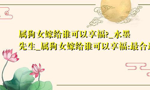 属狗女嫁给谁可以享福?_水墨先生_属狗女嫁给谁可以享福:最合适的婚姻组合是哪些?