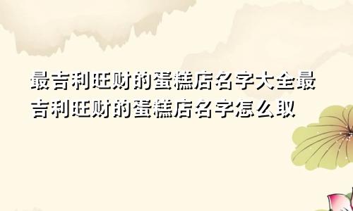 最吉利旺财的蛋糕店名字大全最吉利旺财的蛋糕店名字怎么取