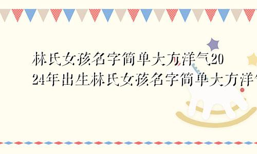 林氏女孩名字简单大方洋气2024年出生林氏女孩名字简单大方洋气2024年