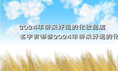 2024年带来好运的化妆品店名字有哪些2024年带来好运的化妆品店名字怎么取