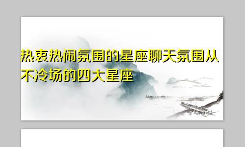 热衷热闹氛围的星座聊天氛围从不冷场的四大星座