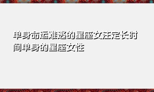 单身命运难逃的星座女注定长时间单身的星座女性