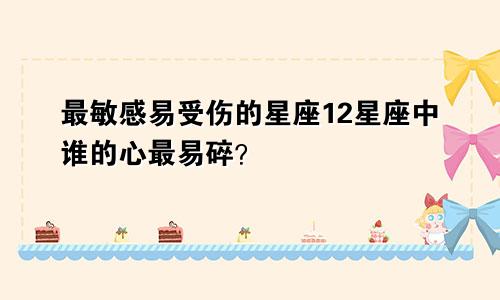 最敏感易受伤的星座12星座中谁的心最易碎？