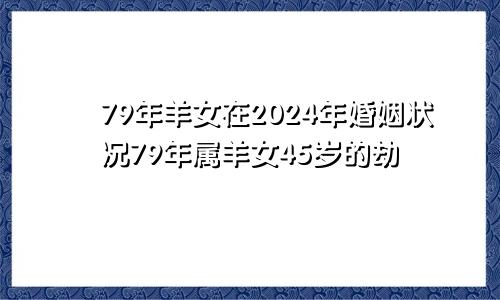 79年羊女在2024年婚姻状况79年属羊女45岁的劫