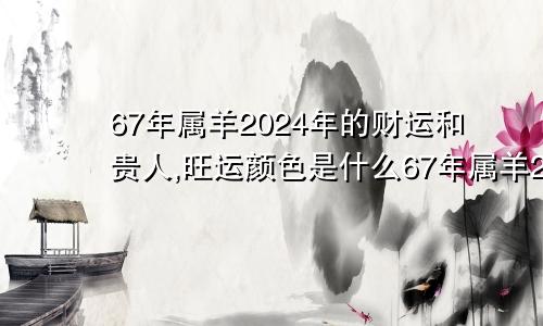 67年属羊2024年的财运和贵人,旺运颜色是什么67年属羊2024年的财运和贵人,旺运颜色是啥