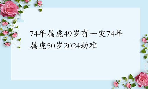 74年属虎49岁有一灾74年属虎50岁2024劫难