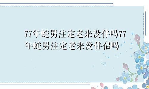 77年蛇男注定老来没伴吗77年蛇男注定老来没伴侣吗
