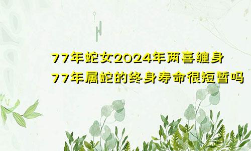 77年蛇女2024年两喜缠身77年属蛇的终身寿命很短暂吗