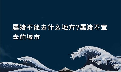 属猪不能去什么地方?属猪不宜去的城市