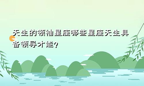 天生的领袖星座哪些星座天生具备领导才能？