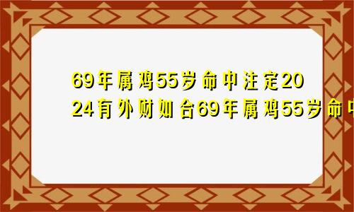 69年属鸡55岁命中注定2024有外财如合69年属鸡55岁命中注定2024男