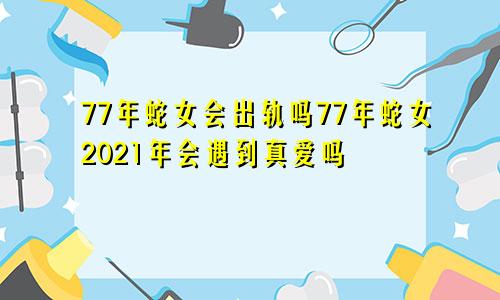 77年蛇女会出轨吗77年蛇女2021年会遇到真爱吗