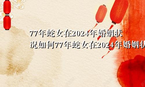 77年蛇女在2024年婚姻状况如何77年蛇女在2024年婚姻状况1978年出生男2024年运气