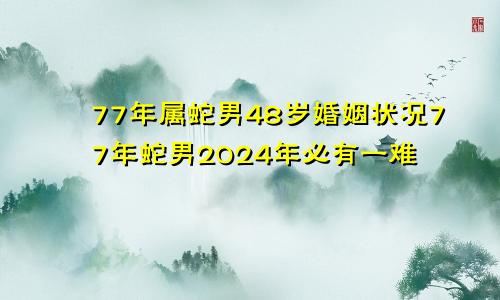 77年属蛇男48岁婚姻状况77年蛇男2024年必有一难