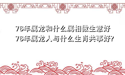 76年属龙和什么属相做生意好76年属龙人与什么生肖共事好?