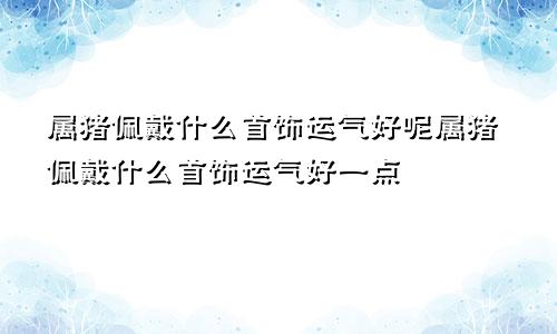 属猪佩戴什么首饰运气好呢属猪佩戴什么首饰运气好一点