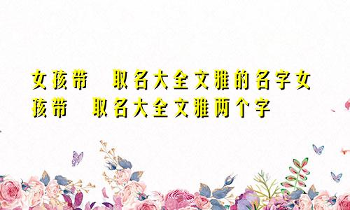 女孩带祎取名大全文雅的名字女孩带祎取名大全文雅两个字